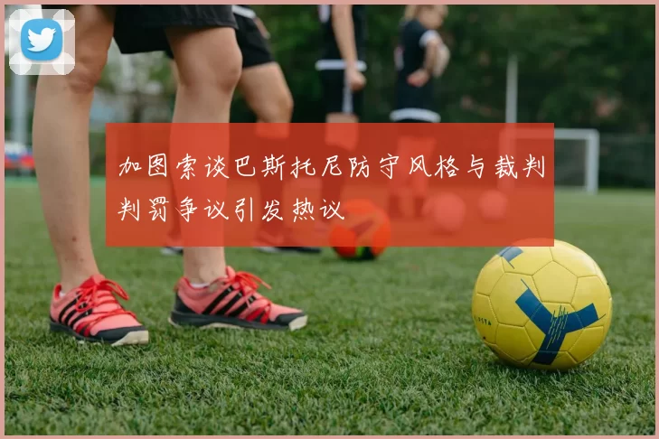 加图索谈巴斯托尼防守风格与裁判判罚争议引发热议