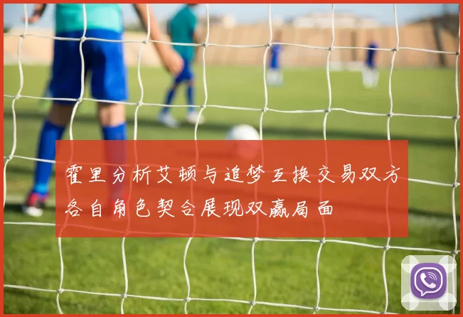 霍里分析艾顿与追梦互换交易双方各自角色契合展现双赢局面