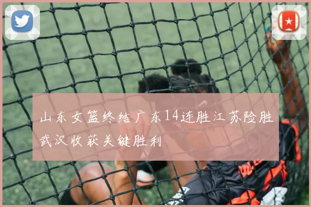 山东女篮终结广东14连胜江苏险胜武汉收获关键胜利