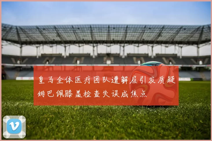 皇马全体医疗团队遭解雇引发质疑姆巴佩膝盖检查失误成焦点