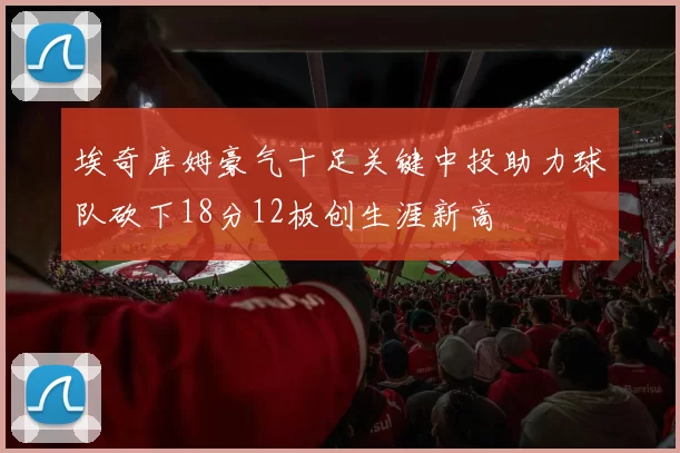 埃奇库姆豪气十足关键中投助力球队砍下18分12板创生涯新高