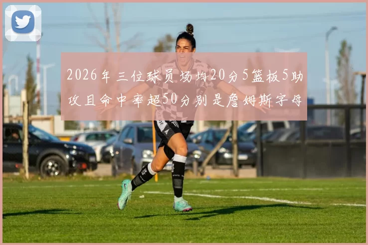 2026年三位球员场均20分5篮板5助攻且命中率超50分别是詹姆斯字母哥和约基奇