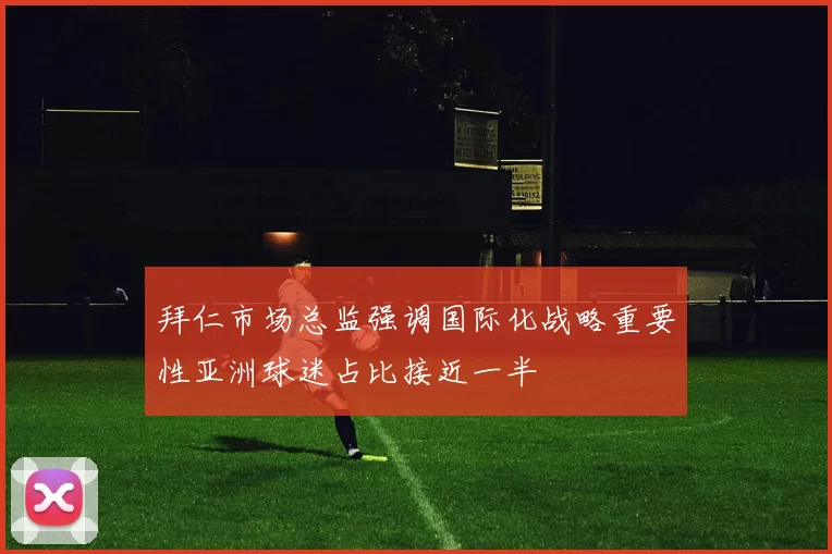 拜仁市场总监强调国际化战略重要性亚洲球迷占比接近一半