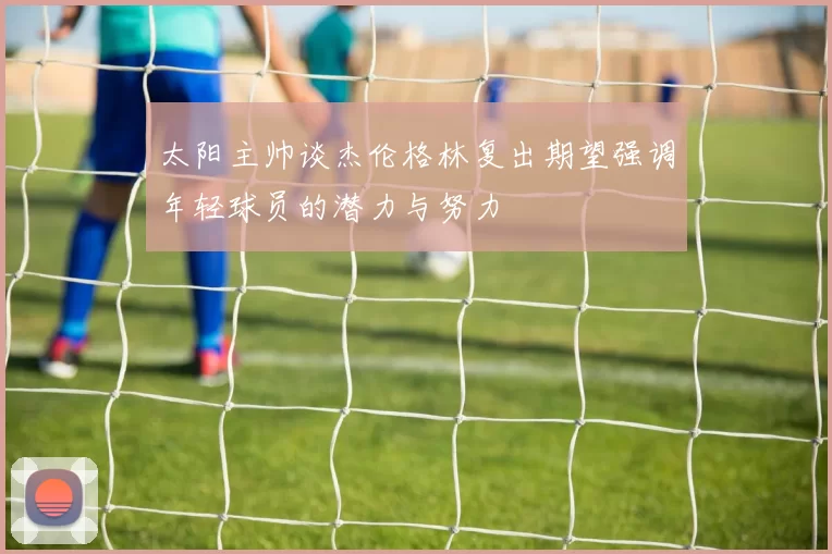 太阳主帅谈杰伦格林复出期望强调年轻球员的潜力与努力