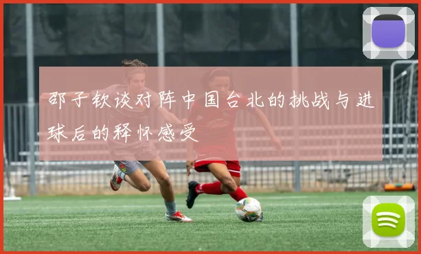 邵子钦谈对阵中国台北的挑战与进球后的释怀感受