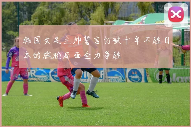 韩国女足主帅誓言打破十年不胜日本的尴尬局面全力争胜