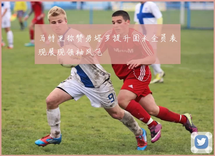 马特里称赞劳塔罗提升国米全员表现展现领袖风范