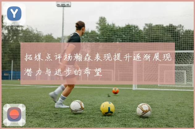 拓媒点评杨瀚森表现提升逐渐展现潜力与进步的希望
