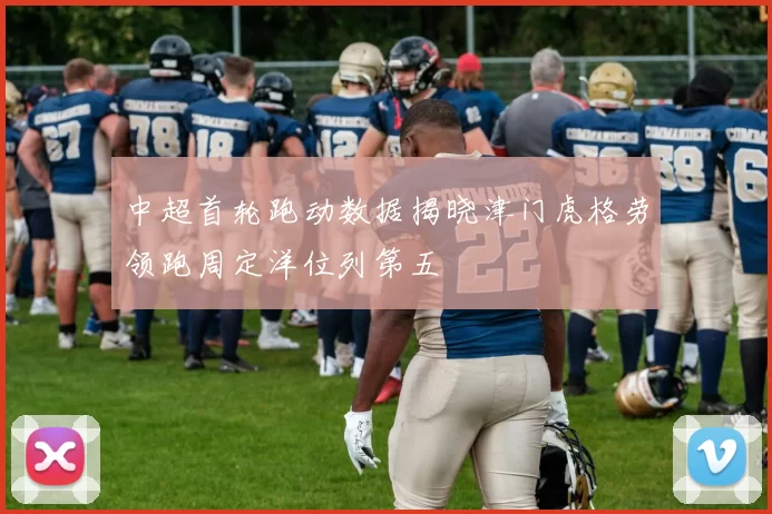 中超首轮跑动数据揭晓津门虎格劳领跑周定洋位列第五