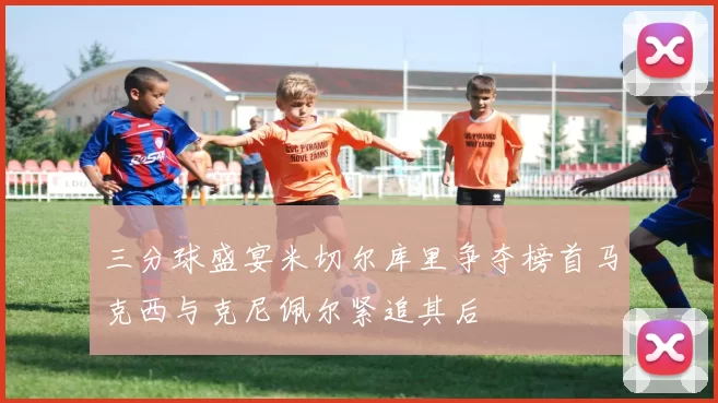 三分球盛宴米切尔库里争夺榜首马克西与克尼佩尔紧追其后