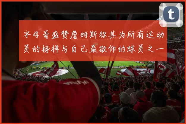 字母哥盛赞詹姆斯称其为所有运动员的榜样与自己最敬仰的球员之一
