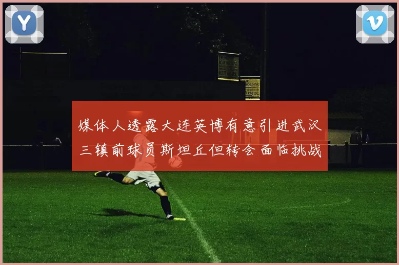 媒体人透露大连英博有意引进武汉三镇前球员斯坦丘但转会面临挑战