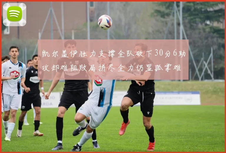 凯尔盖伊独力支撑全队砍下30分6助攻却难阻败局拼尽全力仍显孤掌难鸣