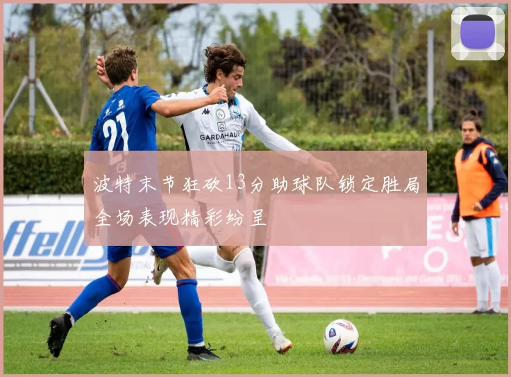 波特末节狂砍13分助球队锁定胜局全场表现精彩纷呈