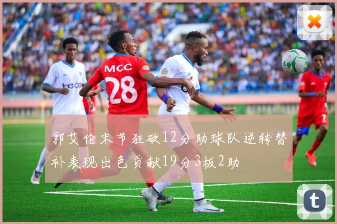 郭艾伦末节狂砍12分助球队逆转替补表现出色贡献19分3板2助