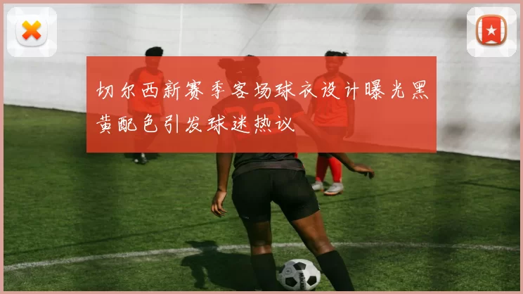 切尔西新赛季客场球衣设计曝光黑黄配色引发球迷热议