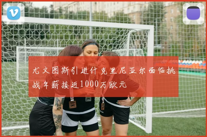 尤文图斯引进什克里尼亚尔面临挑战年薪接近1000万欧元