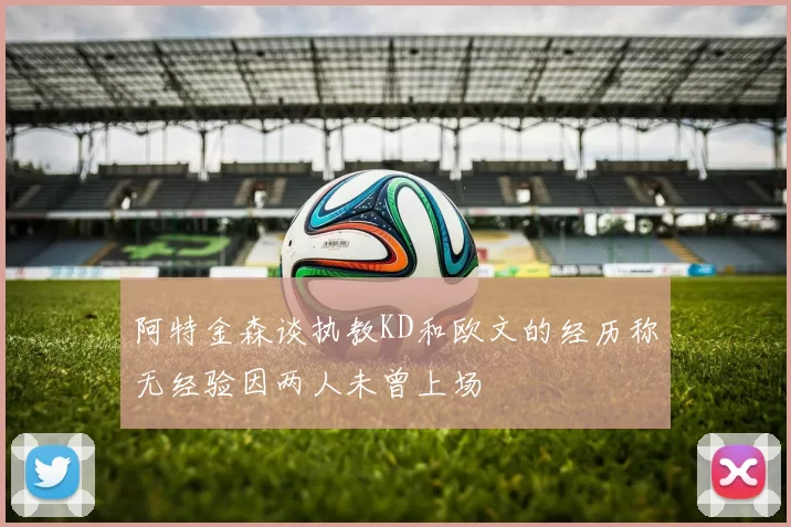 阿特金森谈执教KD和欧文的经历称无经验因两人未曾上场