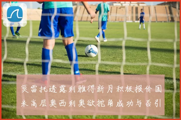 莫雷托透露利雅得新月积极报价国米高层奥西利奥欲挖角成功与否引关注