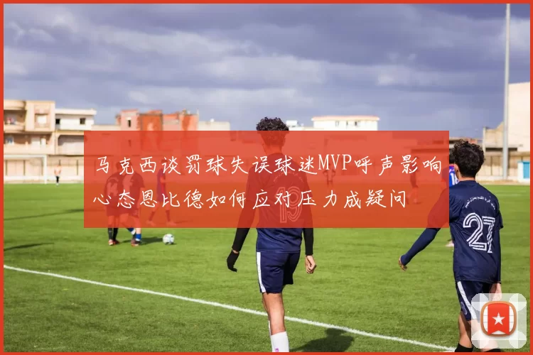 马克西谈罚球失误球迷MVP呼声影响心态恩比德如何应对压力成疑问