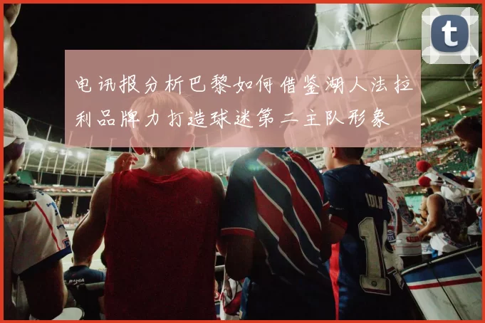 电讯报分析巴黎如何借鉴湖人法拉利品牌力打造球迷第二主队形象